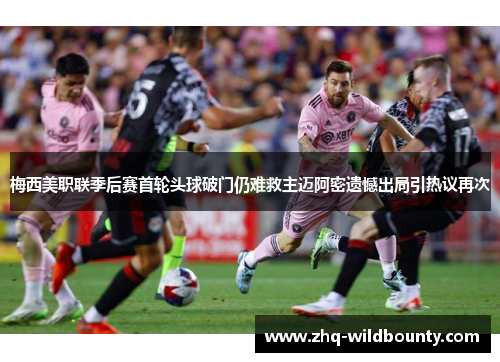 梅西美职联季后赛首轮头球破门仍难救主迈阿密遗憾出局引热议再次