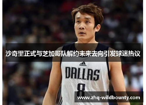 沙奇里正式与芝加哥队解约未来去向引发球迷热议