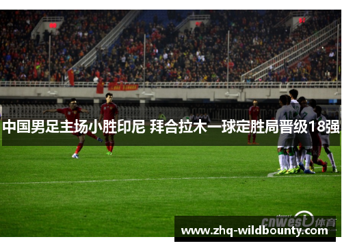 中国男足主场小胜印尼 拜合拉木一球定胜局晋级18强 中国男足主场小胜印尼 拜合拉木一球定胜局晋级18强