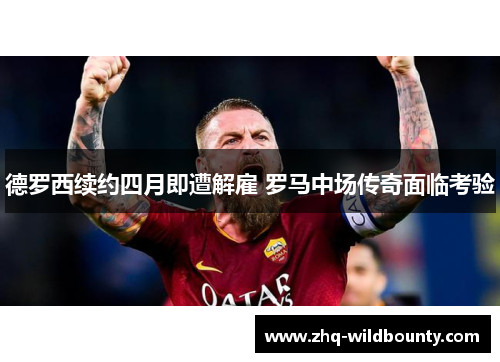 德罗西续约四月即遭解雇 罗马中场传奇面临考验 德罗西续约四月即遭解雇 罗马中场传奇面临考验