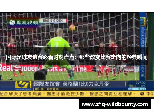 国际足球友谊赛必看时刻盘点：那些改变比赛走向的经典瞬间